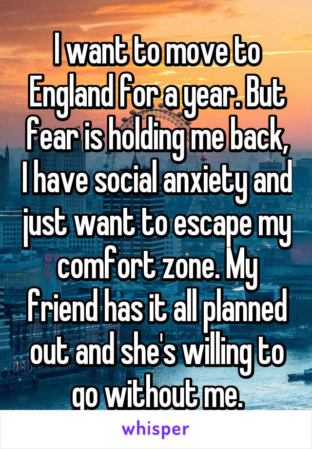 I want to move to England for a year. But fear is holding me back, I have social anxiety and just want to escape my comfort zone. My friend has it all planned out and she's willing to go without me.