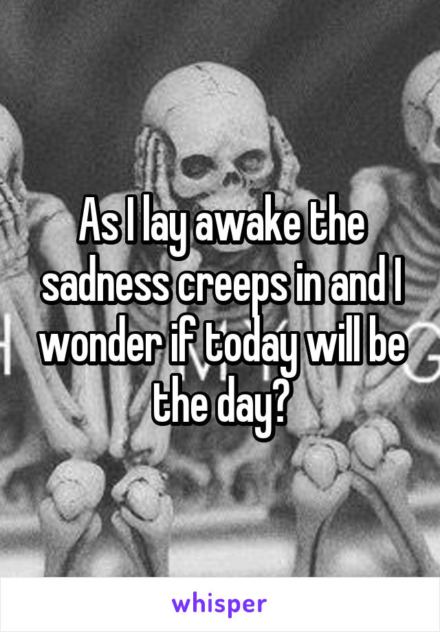 As I lay awake the sadness creeps in and I wonder if today will be the day?