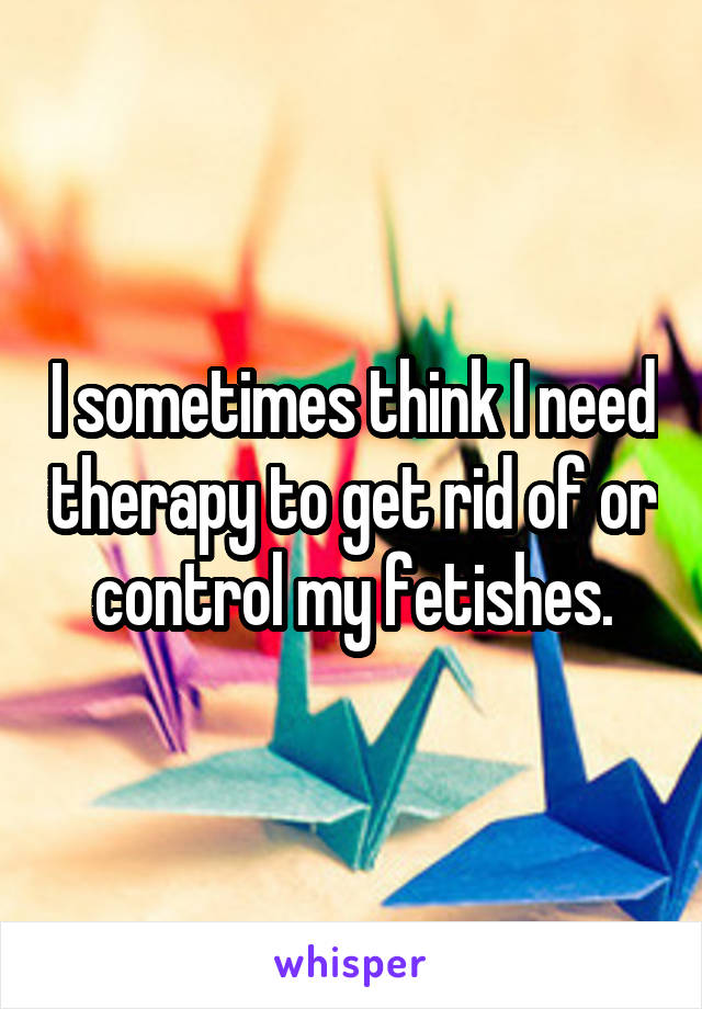 I sometimes think I need therapy to get rid of or control my fetishes.