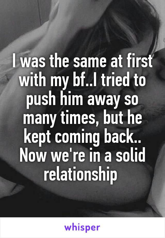 I was the same at first with my bf..I tried to push him away so many times, but he kept coming back.. Now we're in a solid relationship 