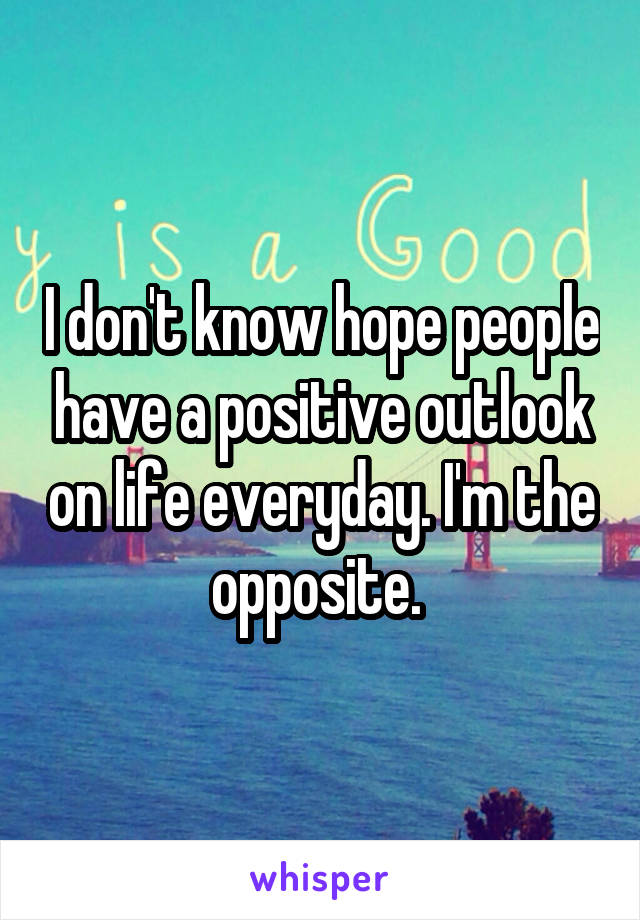 I don't know hope people have a positive outlook on life everyday. I'm the opposite. 