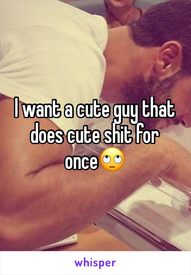 I want a cute guy that does cute shit for once🙄