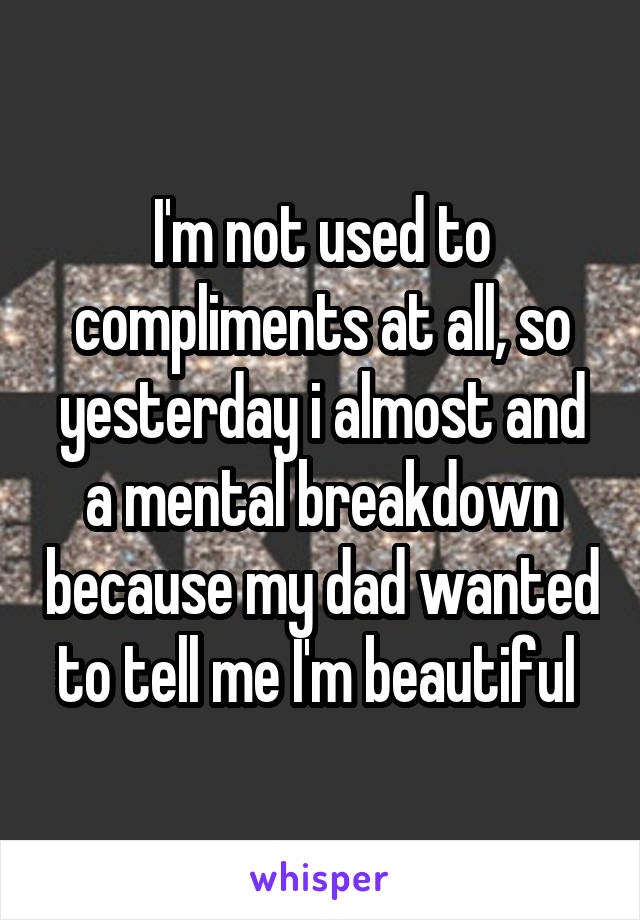 I'm not used to compliments at all, so yesterday i almost and a mental breakdown because my dad wanted to tell me I'm beautiful 