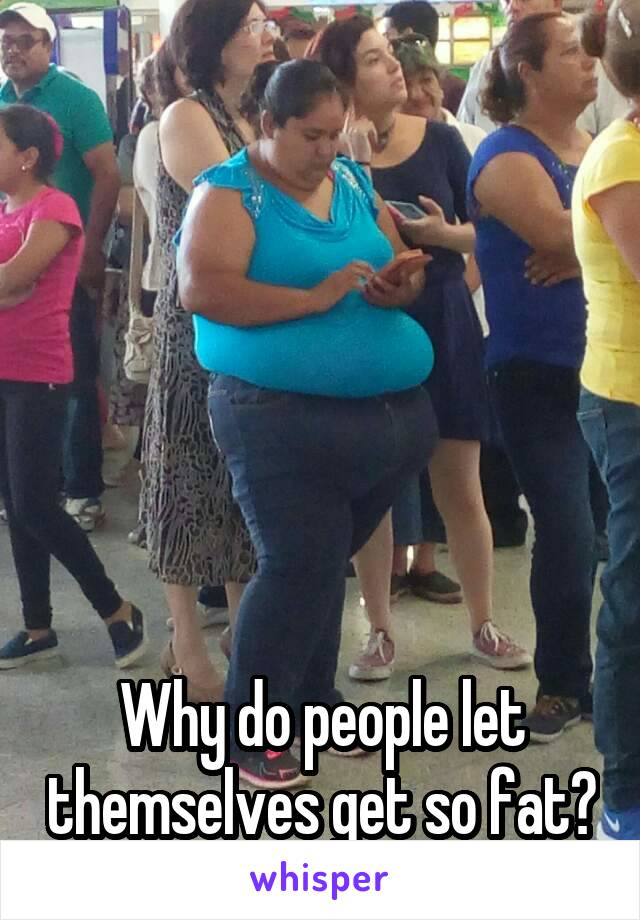 






Why do people let themselves get so fat?