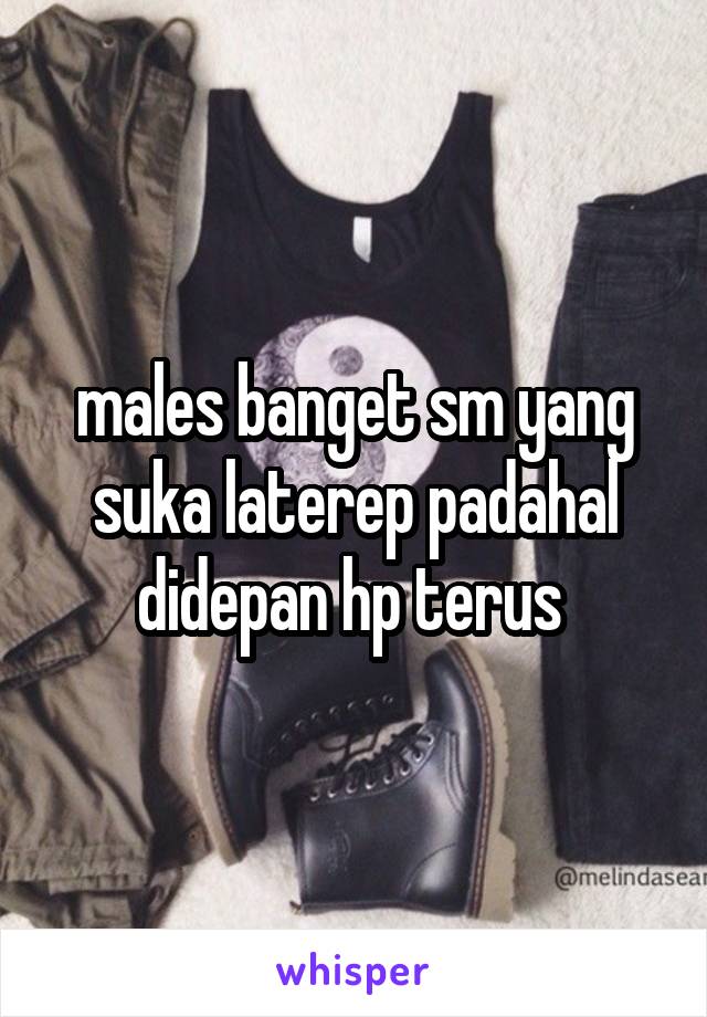 males banget sm yang suka laterep padahal didepan hp terus 