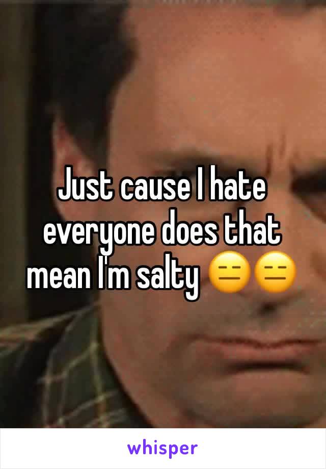 Just cause I hate everyone does that mean I'm salty 😑😑