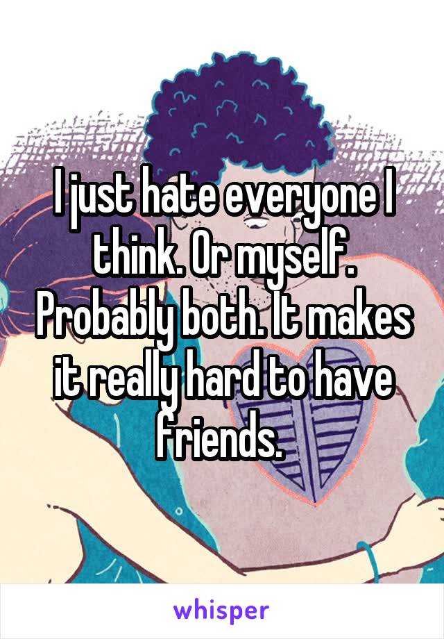 I just hate everyone I think. Or myself. Probably both. It makes it really hard to have friends. 