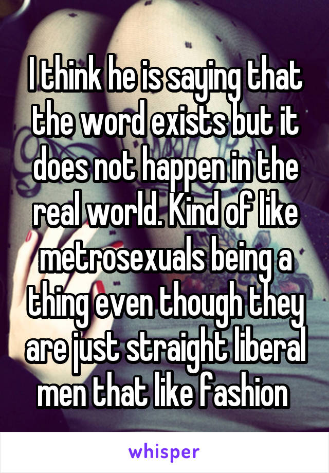 I think he is saying that the word exists but it does not happen in the real world. Kind of like metrosexuals being a thing even though they are just straight liberal men that like fashion 