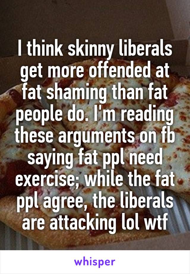 I think skinny liberals get more offended at fat shaming than fat people do. I'm reading these arguments on fb saying fat ppl need exercise; while the fat ppl agree, the liberals are attacking lol wtf