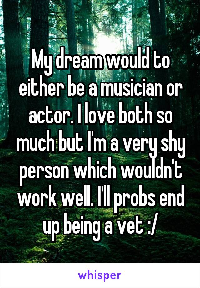 My dream would to either be a musician or actor. I love both so much but I'm a very shy person which wouldn't work well. I'll probs end up being a vet :/