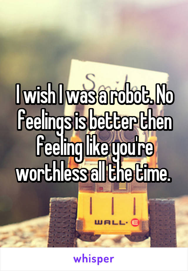 I wish I was a robot. No feelings is better then feeling like you're worthless all the time. 