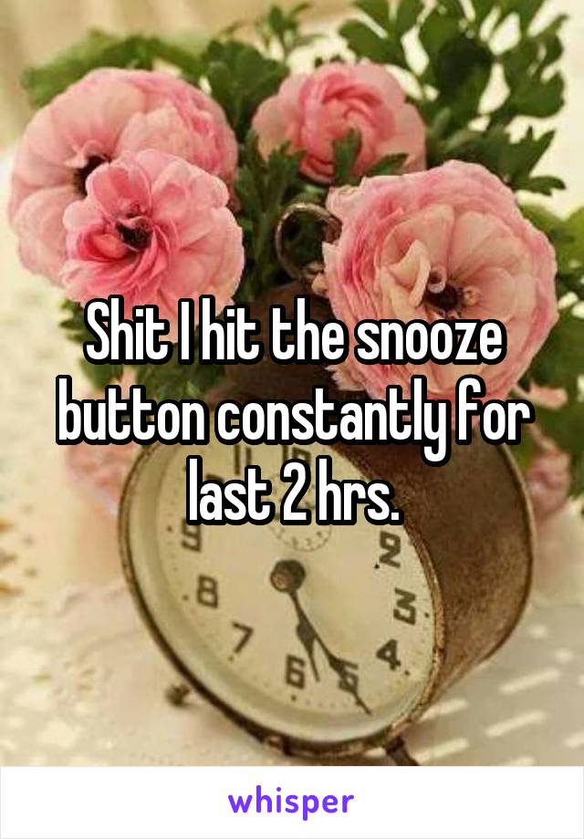 Shit I hit the snooze button constantly for last 2 hrs.