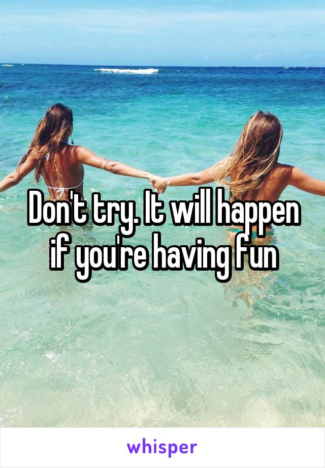 Don't try. It will happen if you're having fun