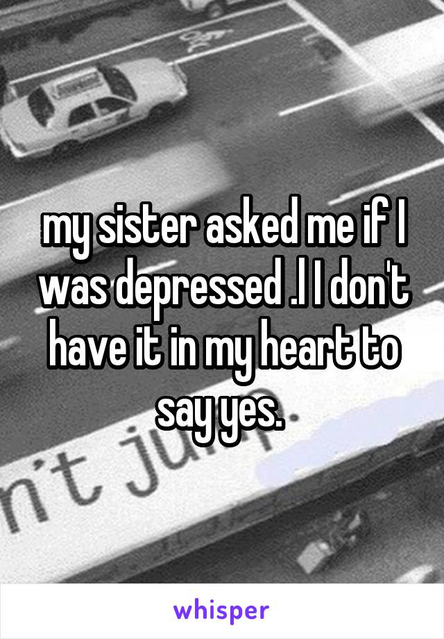 my sister asked me if I was depressed .l I don't have it in my heart to say yes. 