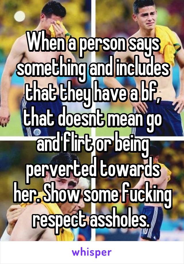 When a person says something and includes that they have a bf, that doesnt mean go and flirt or being perverted towards her. Show some fucking respect assholes. 