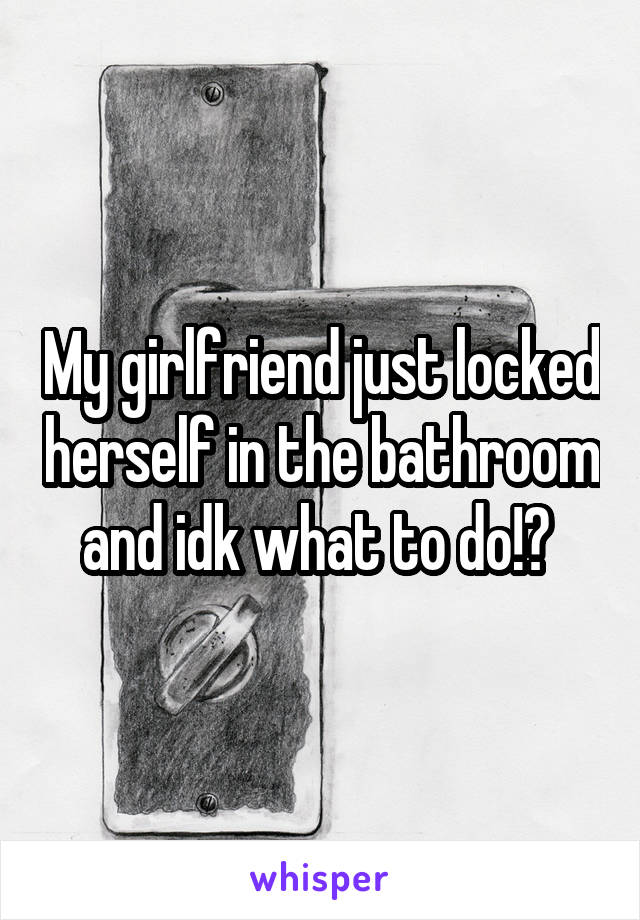 My girlfriend just locked herself in the bathroom and idk what to do!? 