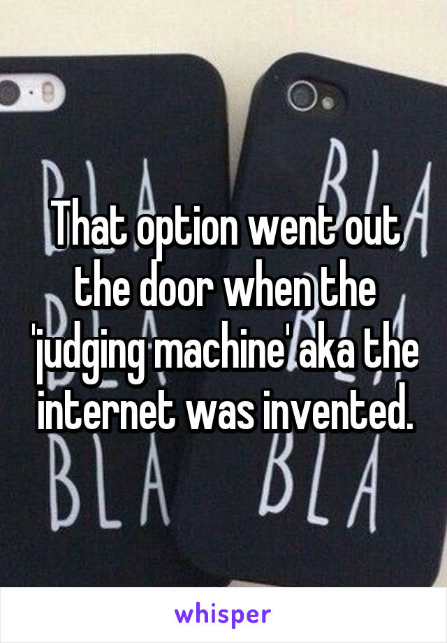 That option went out the door when the 'judging machine' aka the internet was invented.