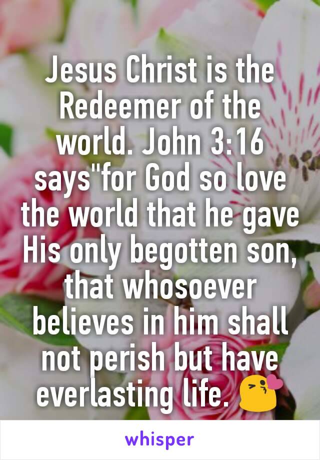 Jesus Christ is the Redeemer of the world. John 3:16 says"for God so love the world that he gave His only begotten son, that whosoever believes in him shall not perish but have everlasting life. 😘