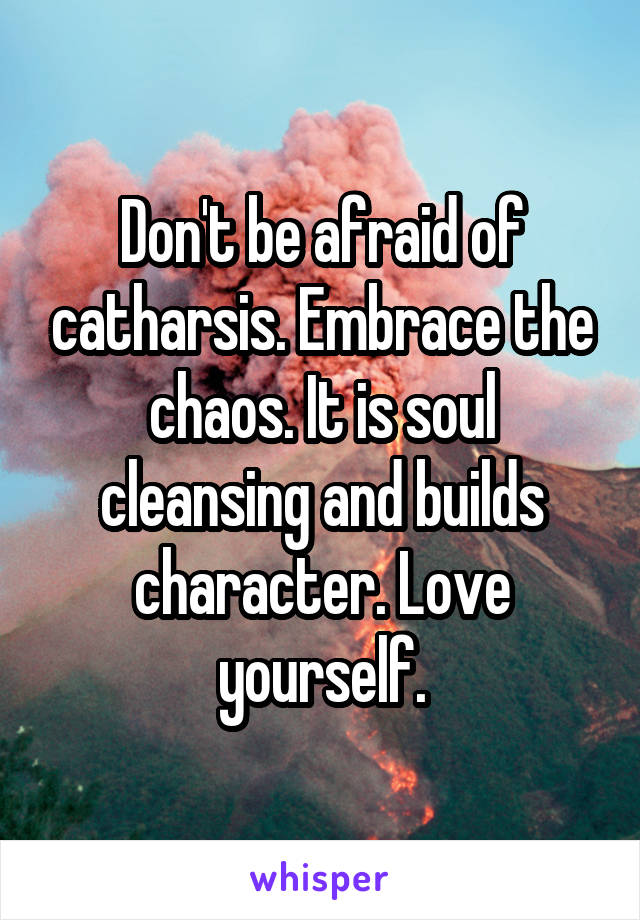 Don't be afraid of catharsis. Embrace the chaos. It is soul cleansing and builds character. Love yourself.