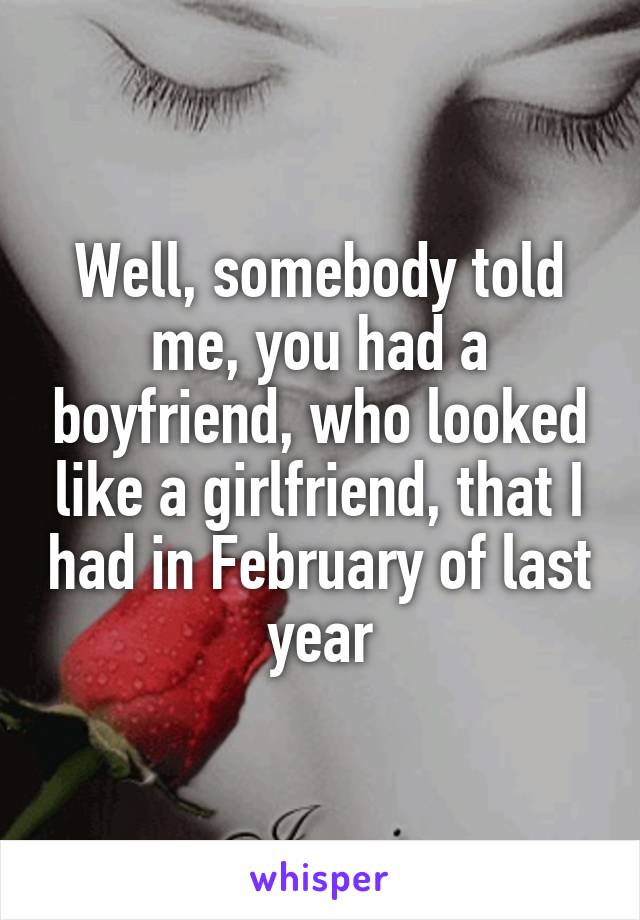 Well, somebody told me, you had a boyfriend, who looked like a girlfriend, that I had in February of last year