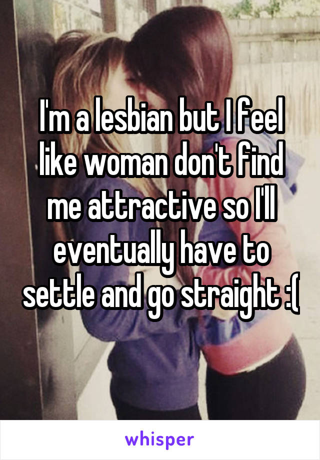 I'm a lesbian but I feel like woman don't find me attractive so I'll eventually have to settle and go straight :( 