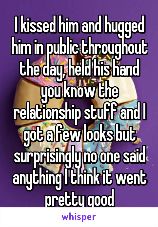 I kissed him and hugged him in public throughout the day, held his hand you know the relationship stuff and I got a few looks but surprisingly no one said anything I think it went pretty good