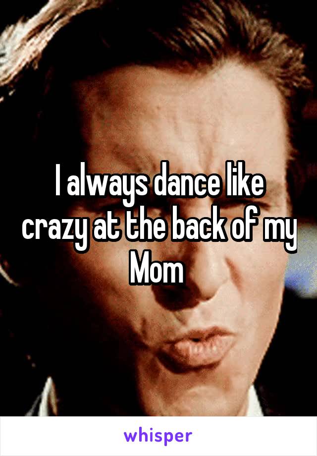 I always dance like crazy at the back of my Mom 