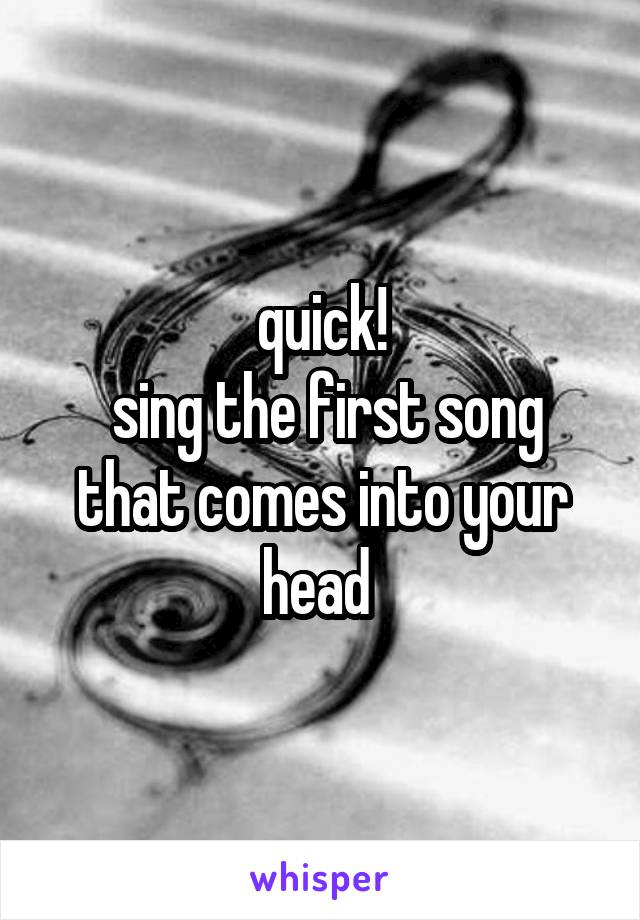 quick!
 sing the first song that comes into your head 