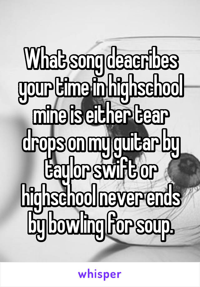 What song deacribes your time in highschool mine is either tear drops on my guitar by taylor swift or highschool never ends by bowling for soup.