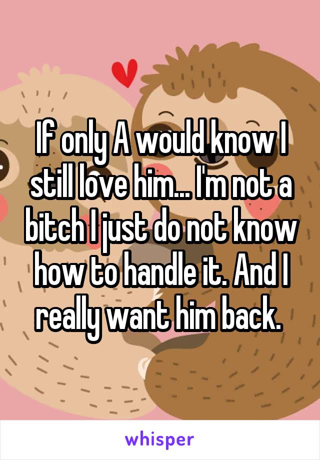 If only A would know I still love him... I'm not a bitch I just do not know how to handle it. And I really want him back. 