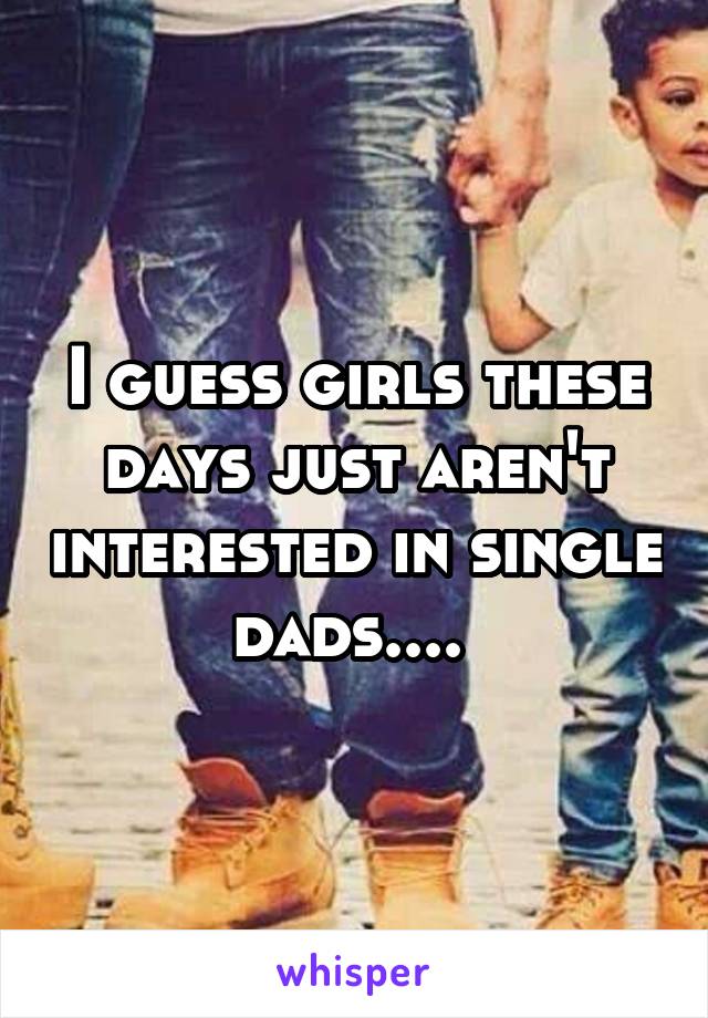 I guess girls these days just aren't interested in single dads.... 