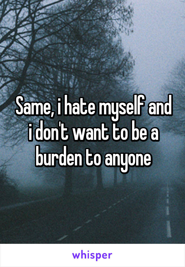 Same, i hate myself and i don't want to be a burden to anyone