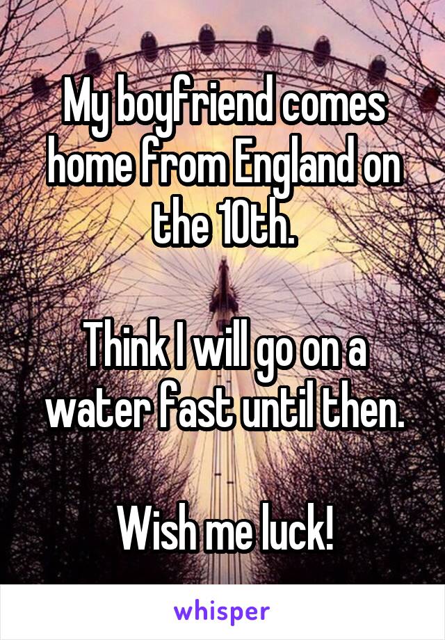 My boyfriend comes home from England on the 10th.

Think I will go on a water fast until then.

Wish me luck!