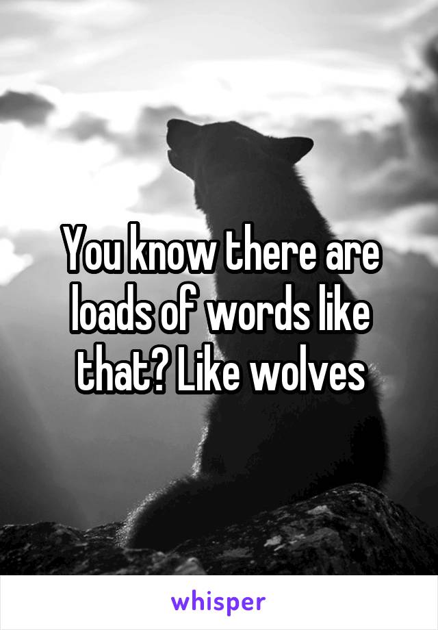 You know there are loads of words like that? Like wolves