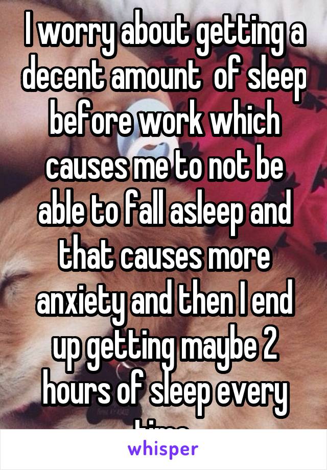 I worry about getting a decent amount  of sleep before work which causes me to not be able to fall asleep and that causes more anxiety and then I end up getting maybe 2 hours of sleep every time 