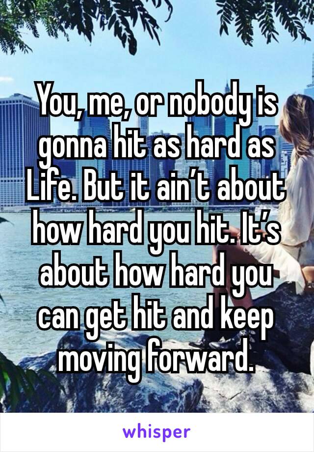 You, me, or nobody is gonna hit as hard as Life. But it ain’t about how hard you hit. It’s about how hard you can get hit and keep moving forward.