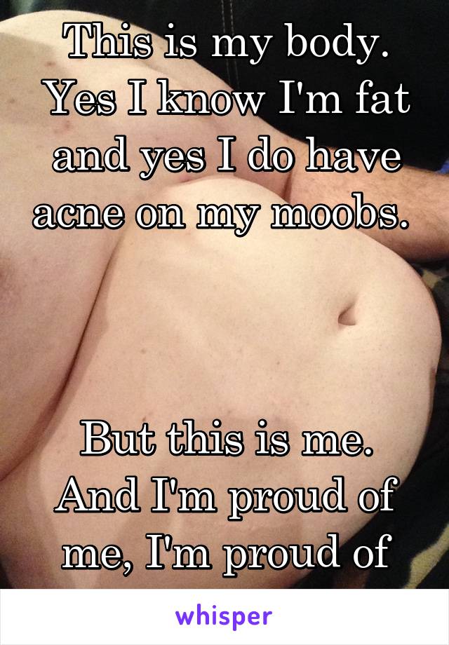 This is my body. Yes I know I'm fat and yes I do have acne on my moobs. 



But this is me. And I'm proud of me, I'm proud of my body. 