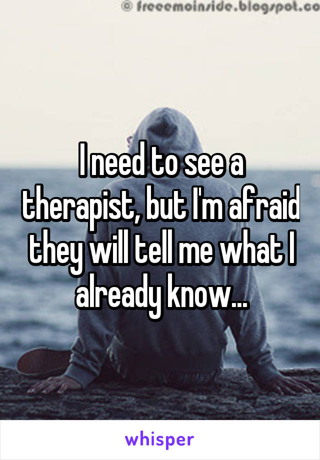 I need to see a therapist, but I'm afraid they will tell me what I already know...