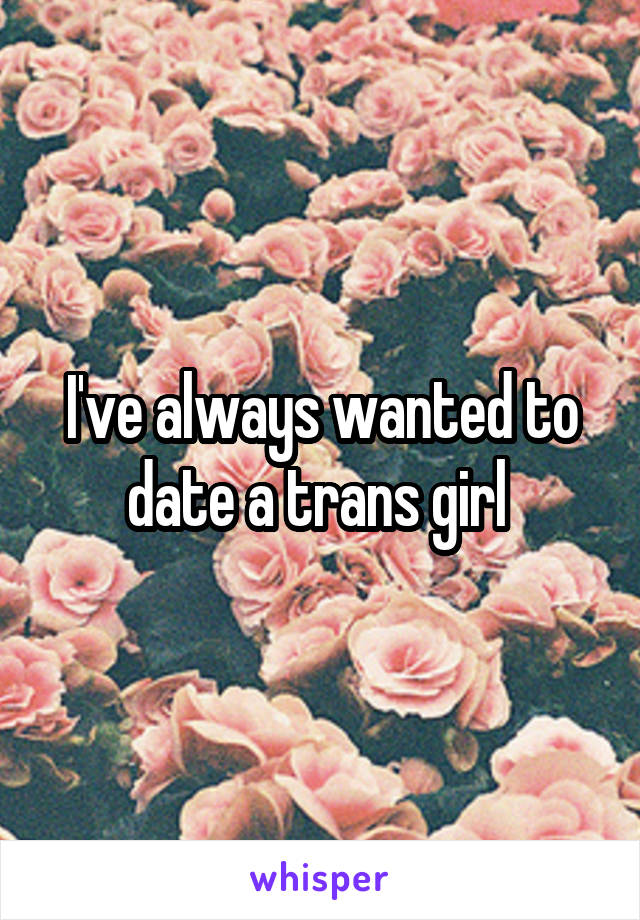 I've always wanted to date a trans girl 