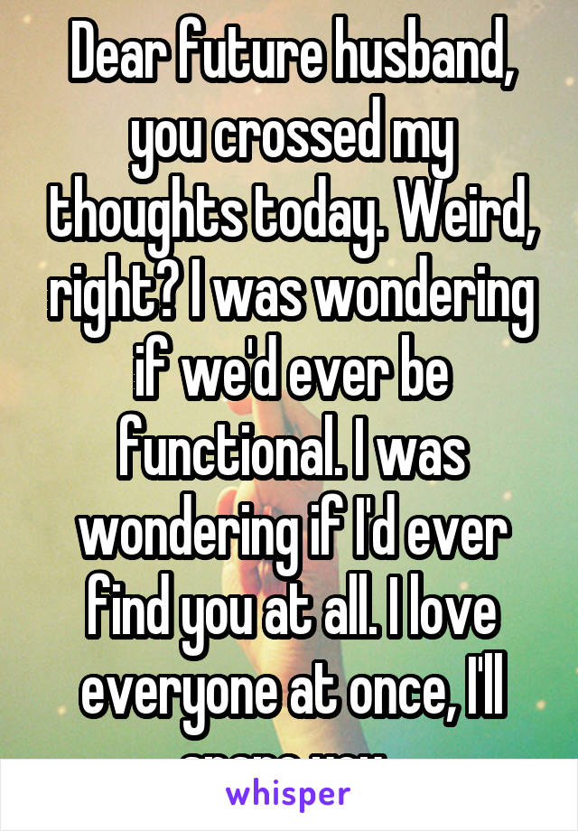 Dear future husband, you crossed my thoughts today. Weird, right? I was wondering if we'd ever be functional. I was wondering if I'd ever find you at all. I love everyone at once, I'll spare you. 