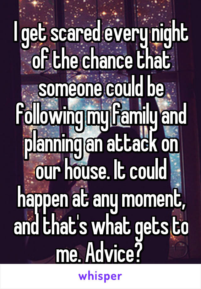 I get scared every night of the chance that someone could be following my family and planning an attack on our house. It could happen at any moment, and that's what gets to me. Advice? 