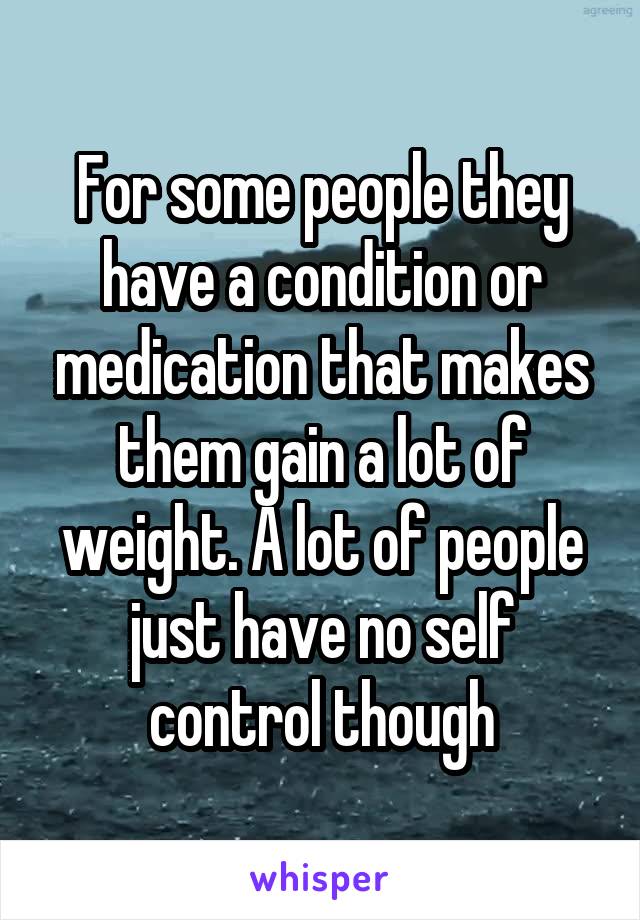 For some people they have a condition or medication that makes them gain a lot of weight. A lot of people just have no self control though