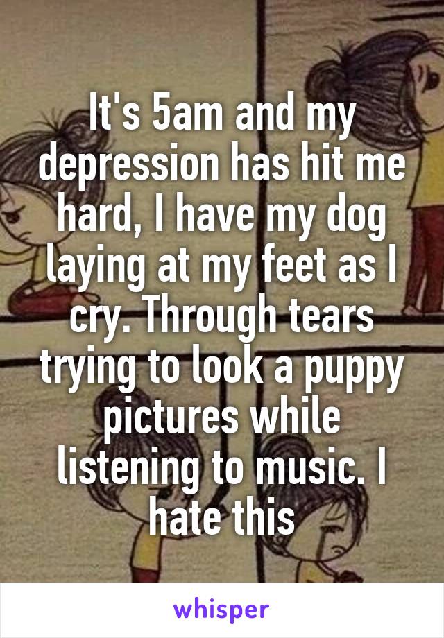 It's 5am and my depression has hit me hard, I have my dog laying at my feet as I cry. Through tears trying to look a puppy pictures while listening to music. I hate this