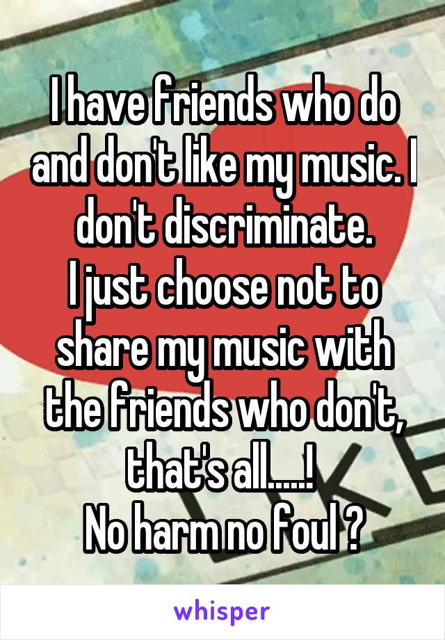 I have friends who do and don't like my music. I don't discriminate.
I just choose not to share my music with the friends who don't, that's all.....! 
No harm no foul 🙂