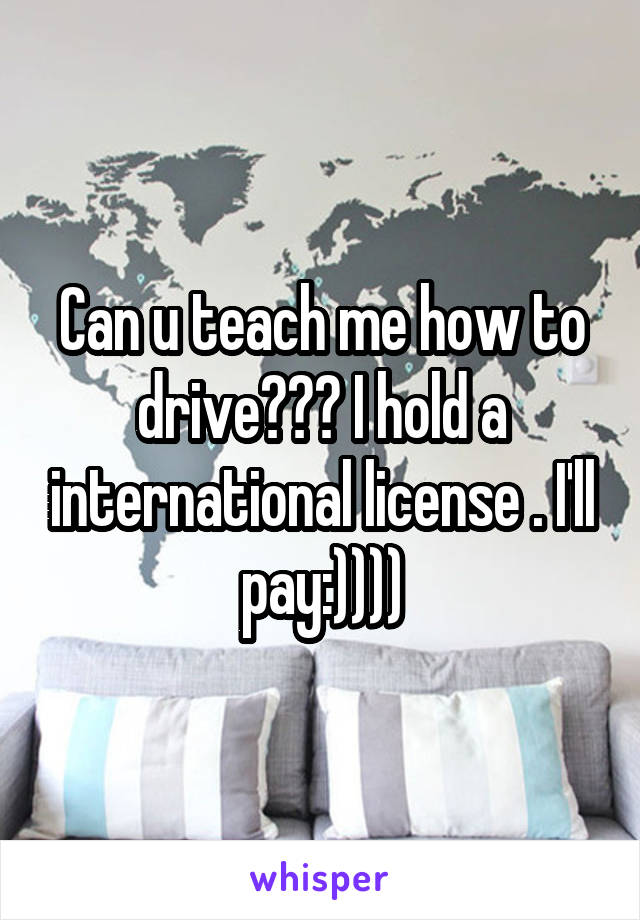 Can u teach me how to drive??? I hold a international license . I'll pay:))))