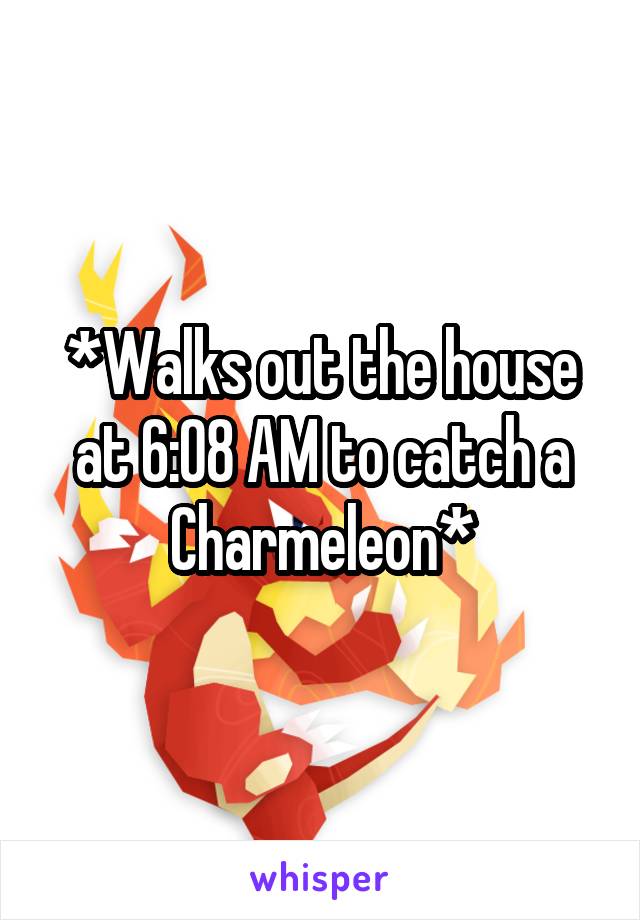 *Walks out the house at 6:08 AM to catch a Charmeleon*