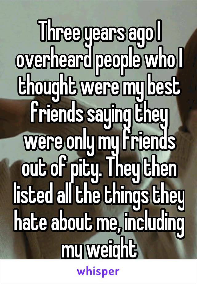 Three years ago I overheard people who I thought were my best friends saying they were only my friends out of pity. They then listed all the things they hate about me, including my weight