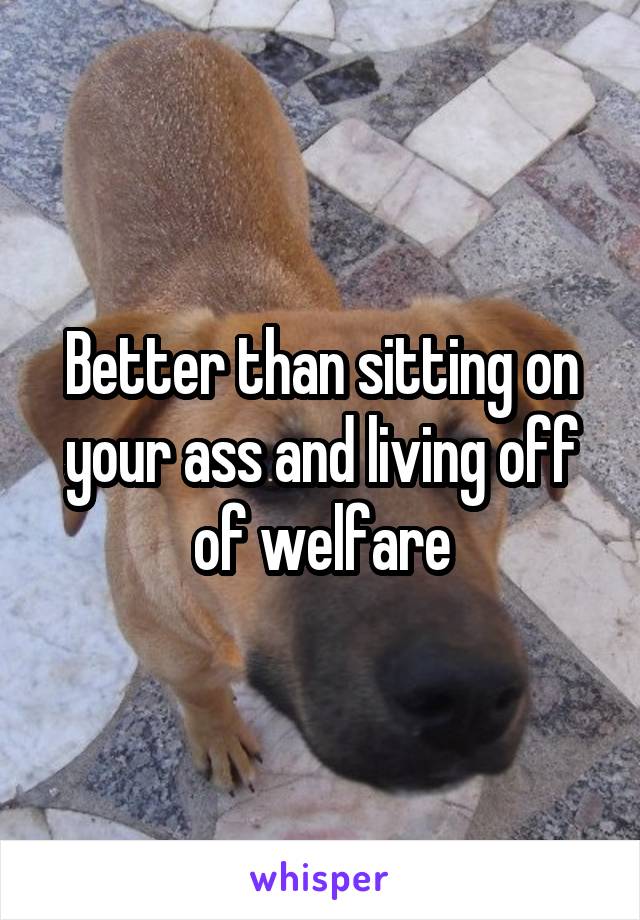 Better than sitting on your ass and living off of welfare