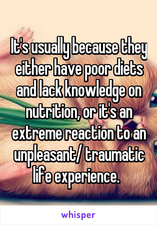 It's usually because they either have poor diets and lack knowledge on nutrition, or it's an extreme reaction to an unpleasant/ traumatic life experience.  