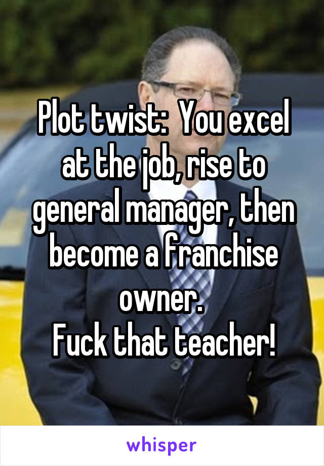 Plot twist:  You excel at the job, rise to general manager, then become a franchise owner. 
Fuck that teacher!